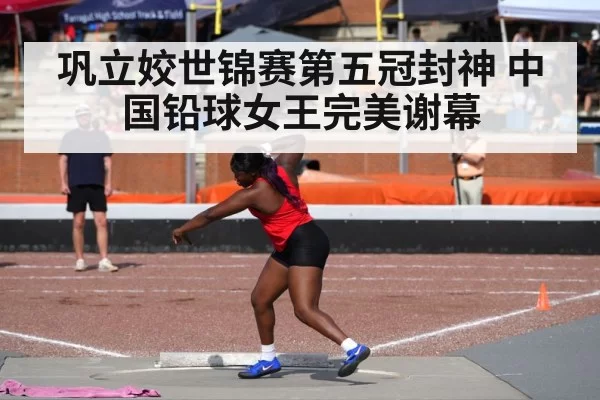 巩立姣世锦赛第五冠封神 中国铅球女王完美谢幕