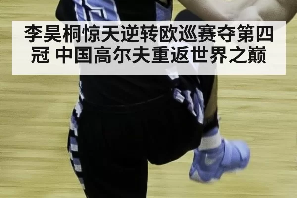 李昊桐惊天逆转欧巡赛夺第四冠 中国高尔夫重返世界之巅